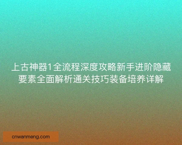 上古神器1全流程深度攻略新手进阶隐藏要素全面解析通关技巧装备培养详解