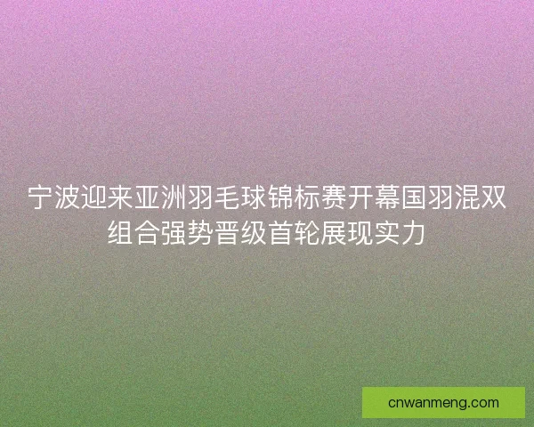宁波迎来亚洲羽毛球锦标赛开幕国羽混双组合强势晋级首轮展现实力 宁波迎来亚洲羽毛球锦标赛开幕国羽混双组合强势晋级首轮展现实力
