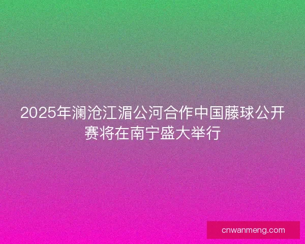 2025年澜沧江湄公河合作中国藤球公开赛将在南宁盛大举行