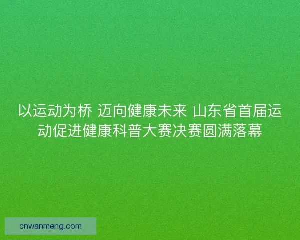 以运动为桥 迈向健康未来 山东省首届运动促进健康科普大赛决赛圆满落幕
