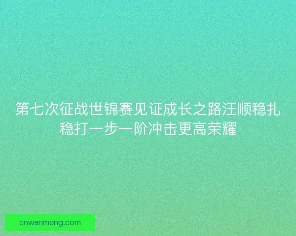 第七次征战世锦赛见证成长之路汪顺稳扎稳打一步一阶冲击更高荣耀 第七次征战世锦赛见证成长之路汪顺稳扎稳打一步一阶冲击更高荣耀