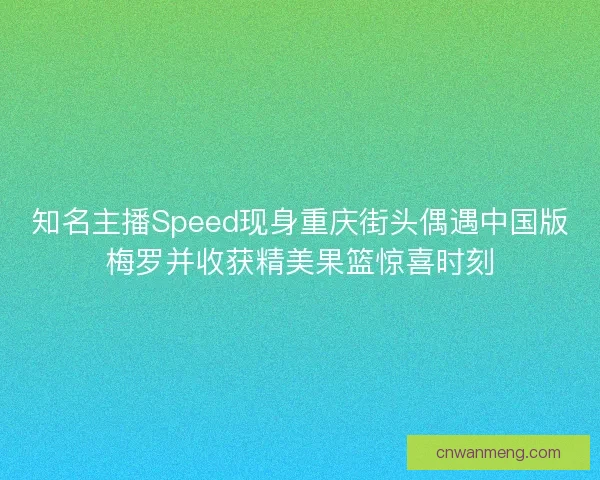知名主播Speed现身重庆街头偶遇中国版梅罗并收获精美果篮惊喜时刻 知名主播Speed现身重庆街头偶遇中国版梅罗并收获精美果篮惊喜时刻