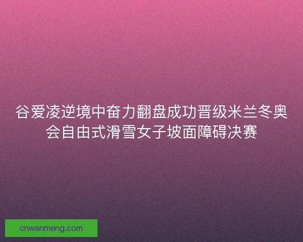 谷爱凌逆境中奋力翻盘成功晋级米兰冬奥会自由式滑雪女子坡面障碍决赛 谷爱凌逆境中奋力翻盘成功晋级米兰冬奥会自由式滑雪女子坡面障碍决赛