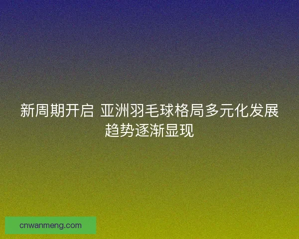 新周期开启 亚洲羽毛球格局多元化发展趋势逐渐显现