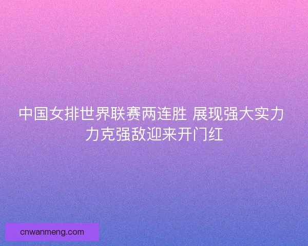 中国女排世界联赛两连胜 展现强大实力 力克强敌迎来开门红
