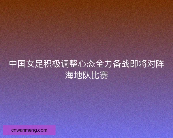 中国女足积极调整心态全力备战即将对阵海地队比赛 中国女足积极调整心态全力备战即将对阵海地队比赛