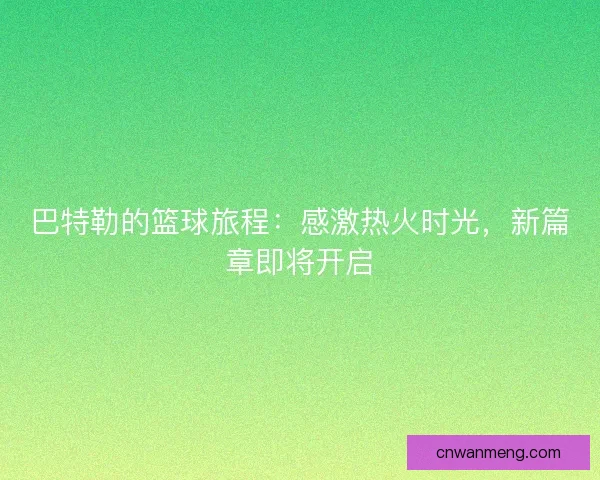 巴特勒的篮球旅程:感激热火时光,新篇章即将开启 巴特勒的篮球旅程:感激热火时光,新篇章即将开启